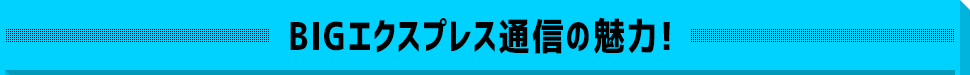 BIGエクスプレス通信の魅力！