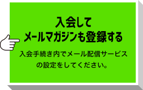 入会してメールマガジンも登録する 入会手続き内でメール配信サービスの設定をしてください。