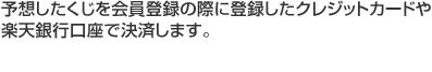 予想したくじを会員登録の際に登録したクレジットカードや楽天銀行口座で決済します。