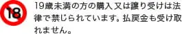 19歳未満の方の購入又は譲り受けは法律で禁じられています。払戻金も受け取れません。