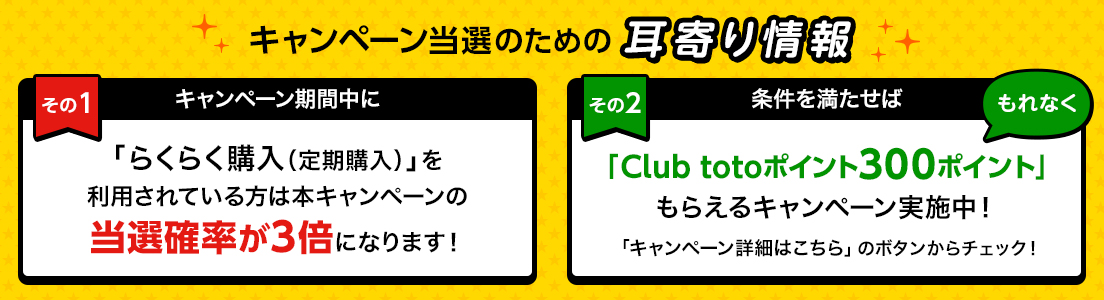 キャンペーン当選のための耳寄り情報 その１ キャンペーン期間中に「らくらく購入（定期購入）」を利用されている方は本キャンペーンの当選確率が3倍になります！ その２ 条件を満たせば、もれなく「Club totoポイント300ポイント」もらえるキャンペーン実施中！ キャンペーン詳細はのボタンからチェック！