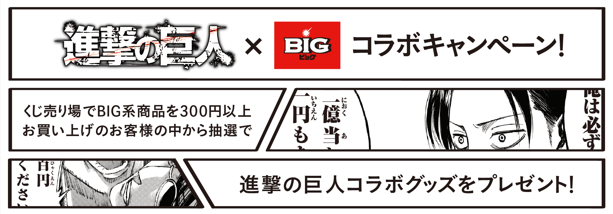 進撃の巨人×BIGコラボキャンペーン! くじ売り場でBIG系商品を300円以上お買い上げのお客様の中から抽選で 進撃の巨人コラボグッズをプレゼント!