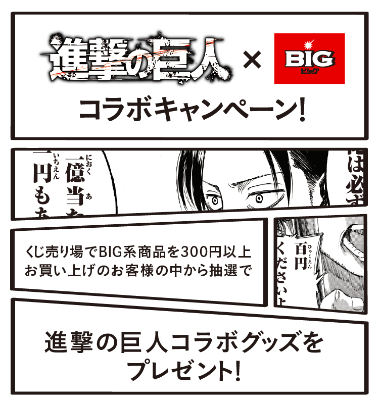 進撃の巨人×BIGコラボキャンペーン! くじ売り場でBIG系商品を300円以上お買い上げのお客様の中から抽選で 進撃の巨人コラボグッズをプレゼント!