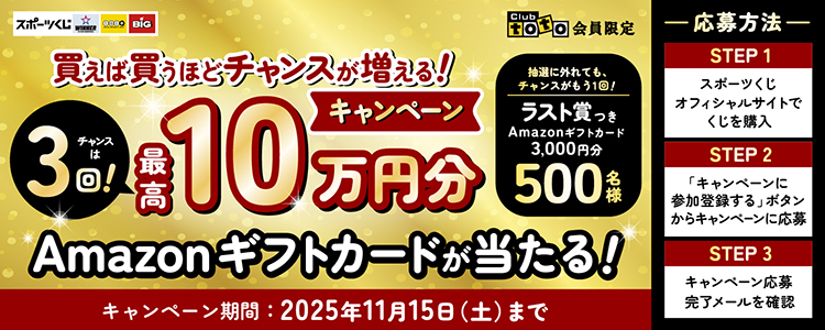 スポーツくじ WINNER toto BIG Club toto会員限定 買えば買うほどチャンスが増える!キャンペーン チャンスは3回!最高10万円分Amazonギフトカードが当たる! 抽選に外れても、チャンスがもう1回! ラスト賞つきAmazonギフトカード3,000円分500名様 キャンペーン期間:2025年11月15日(土)まで 応募方法 STEP1 スポーツくじオフィシャルサイトでくじを購入 STEP2 「キャンペーンに参加登録する」ボタンからキャンペーンに応募 STEP3 キャンペーン応募完了メールを確認