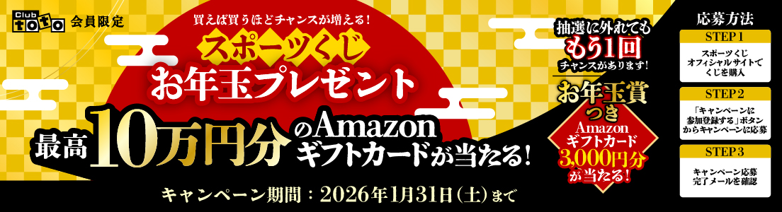 Club toto会員限定 買えば買うほどチャンスが増える！ スポーツくじお年玉プレゼント 最高10万円分のAmazonギフトカードが当たる！ 抽選に外れてももう1回チャンスがあります！ お年玉賞つき Amazonギフトカード3,000円分が当たる！ キャンペーン期間：2026年1月31日（土）まで 応募方法 STEP1 スポーツくじオフィシャルサイトでくじを購入 STEP2 「キャンペーンに参加登録する」ボタンからキャンペーンに応募 STEP3 キャンペーン応募完了メールを確認