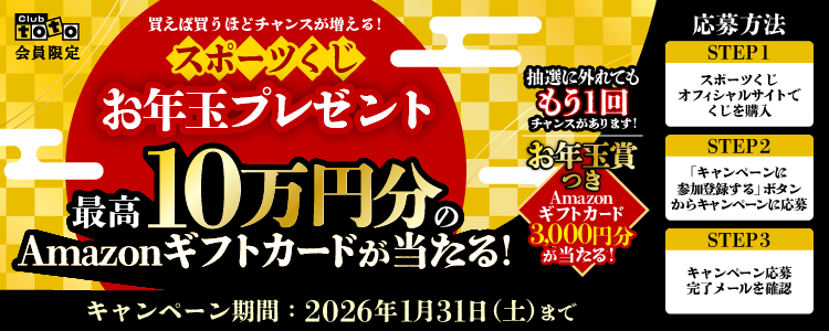 Club toto会員限定 買えば買うほどチャンスが増える！ スポーツくじお年玉プレゼント 最高10万円分のAmazonギフトカードが当たる！ 抽選に外れてももう1回チャンスがあります！ お年玉賞つき Amazonギフトカード3,000円分が当たる！ キャンペーン期間：2026年1月31日（土）まで 応募方法 STEP1 スポーツくじオフィシャルサイトでくじを購入 STEP2 「キャンペーンに参加登録する」ボタンからキャンペーンに応募 STEP3 キャンペーン応募完了メールを確認
