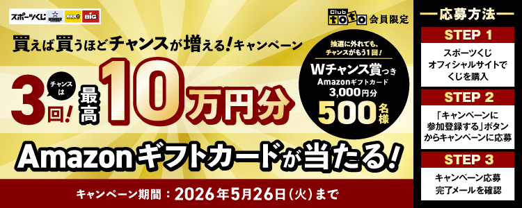 スポーツくじ WINNER toto BIG Clubtoto会員限定 買えば買うほどチャンスが増える！キャンペーン チャンスは3回！最高10万円分Amazonギフトカードが当たる！抽選に外れても、チャンスがもう1回！Wチャンス賞つき Amazonギフトカード3,000円円分 500名様 キャンペーン期間：2026年5月26日（火）まで -応募方法- STEP1スポーツくじオフィシャルサイトでくじを購入 STEP2「キャンペーンに参加登録する」ボタンからキャンペーンに応募 STEP3キャンペーン応募完了メールを確認