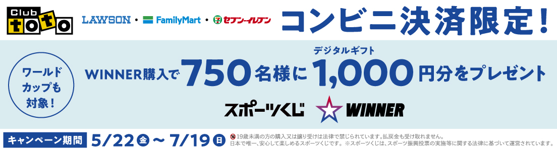 Club toto ワールドカップも対象! LAWSON FamilyMart セブン‐イレブン コンビニ決済限定! WINNER購入で750名様にデジタルギフト1,000円分をプレゼント スポーツくじ WINNER キャンペーン期間 5/22（金）~7/19（日）19歳未満の方の購入又は譲り受けは法律で禁じられています。払戻金も受け取れません。日本で唯一、安心して楽しめるスポーツくじです。※スポーツくじは、スポーツ振興投票の実施等に関する法律に基づいて運営されています。