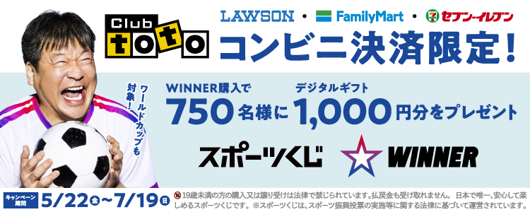 Club toto ワールドカップも対象! LAWSON FamilyMart セブン-イレブン コンビニ決済限定! WINNER購入で750名様にデジタルギフト1,000円分をプレゼント スポーツくじ WINNER キャンペーン期間 5/22(金)~7/19(日) 19歳未満の方の購入又は譲り受けは法律で禁じられています。払戻金も受け取れません。日本で唯一、安心して楽しめるスポーツくじです。※スポーツくじは、スポーツ振興投票の実施等に関する法律に基づいて運営されています。