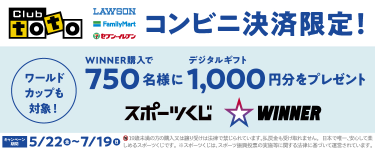 Club toto ワールドカップも対象! LAWSON FamilyMart セブン‐イレブン コンビニ決済限定! WINNER購入で750名様にデジタルギフト1,000円分をプレゼント スポーツくじ WINNER キャンペーン期間 5/22（金）~7/19（日）19歳未満の方の購入又は譲り受けは法律で禁じられています。払戻金も受け取れません。日本で唯一、安心して楽しめるスポーツくじです。※スポーツくじは、スポーツ振興投票の実施等に関する法律に基づいて運営されています。