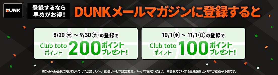 登録するなら早めがお得!DUNKメールマガジンに登録すると8/20(木)~9/30(水)の登録でClub totoポイント200ポイントプレゼント!10/1(木)~11/1(日)の登録でClub totoポイント100ポイントプレゼント!※Club toto会員の方はログインいただき、「メール配信サービス設定変更」ページで設定ください。※会員でない方は会員登録とメルマガ登録が必要です。
