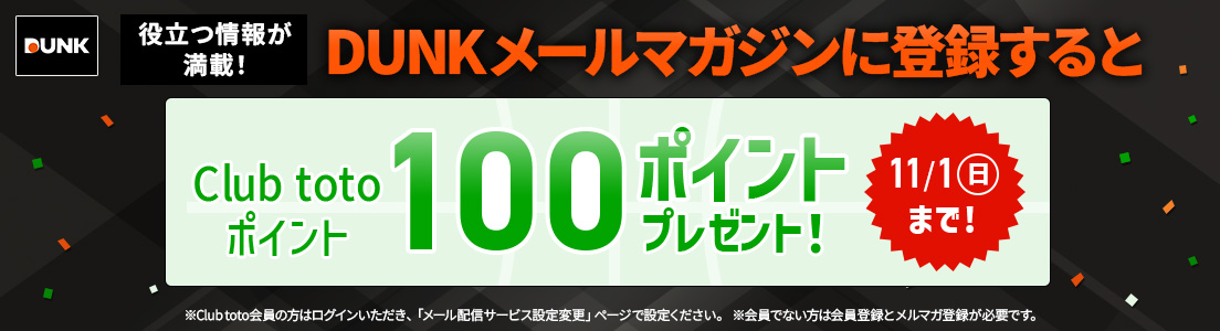 役立つ情報が満載!DUNKメールマガジンに登録するとClub totoポイント100ポイントプレゼント!11/1(日)まで!※Club toto会員の方はログインいただき、「メール配信サービス設定変更」ページで設定ください。※会員でない方は会員登録とメルマガ登録が必要です。