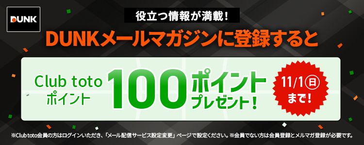 役立つ情報が満載!DUNKメールマガジンに登録するとClub totoポイント100ポイントプレゼント!11/1(日)まで!※Club toto会員の方はログインいただき、「メール配信サービス設定変更」ページで設定ください。※会員でない方は会員登録とメルマガ登録が必要です。