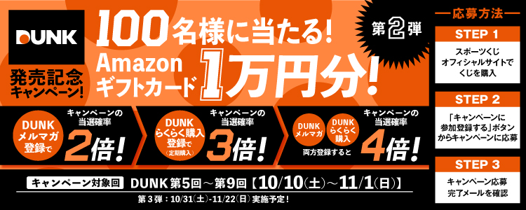 DUNK発売記念キャンペーン!100名様に当たる!Amazonギフトカード1万円分!第2弾 DUNKメルマガ登録でキャンペーンの当選確率2倍!→DUNKらくらく購入登録で(定期購入)キャンペーンの当選確率3倍!→DUNKメルマガ・DUNKらくらく購入両方登録するとキャンペーンの当選確率4倍! キャンペーン対象回 DUNK第5回~第9回【10/10(土)~11/1(日)】第3弾:10/31(土)~11/22(日)実施予定!-応募方法- STEP1スポーツくじオフィシャルサイトでくじを購入 STEP2「キャンペーンに参加登録する」ボタンからキャンペーンに応募 STEP3キャンペーン応募完了メールを確認