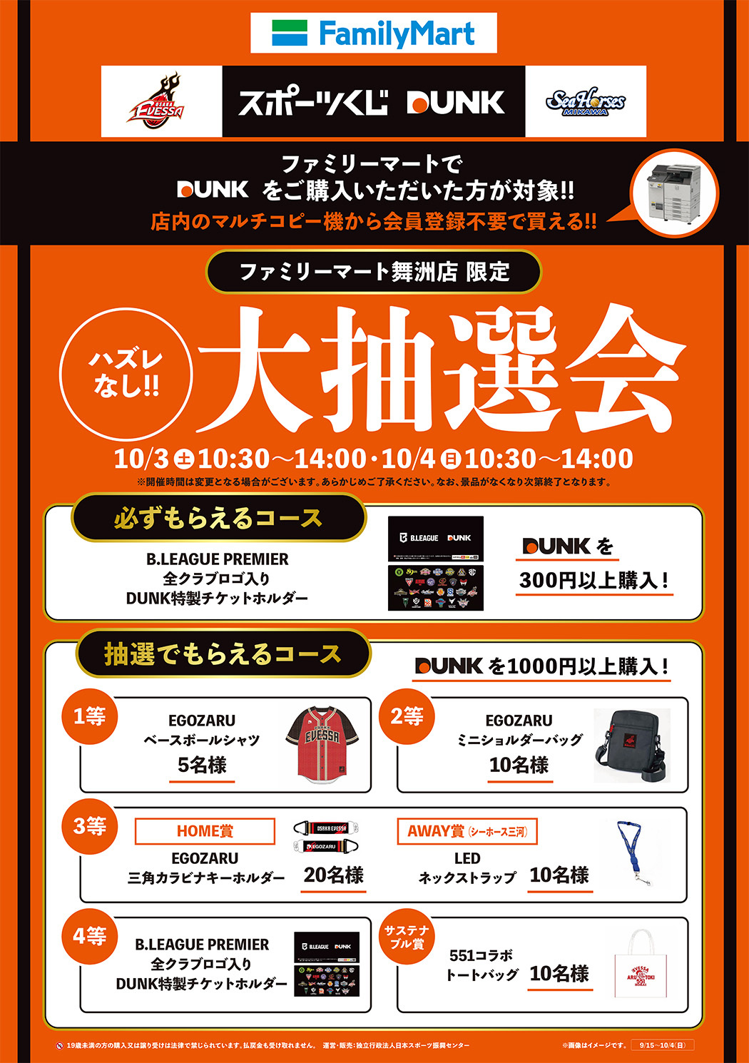 ファミリーマートでDUNKをご購入いただいた方が対象!!店内のマルチコピー機から会員登録不要で買える!!　ファミリーマート舞洲店限定  ハズレなし!!大抽選会10/3(土)10:30～14:00、10/4(日)10:30～14:00 ※開催時間は変更となる場合がございます。あらかじめご了承ください。なお、景品がなくなり次第終了となります。 DUNKを300円以上購入で必ずもらえるコース：B.LEAGUE PREMIER 全クラブロゴ入り DUNK特製チケットホルダー　DUNKを1000円以上購入の場合に抽選でもらえるコース1等:EGOZARUベースボールシャツ5名様、2等:EGOZARUミニショルダーバッグ10名様、3等:(ホーム賞)EGOZARU三角カラビナキーホルダー20名様・(アウェイ(シーホース三河)賞)LEDネックストラップ10名様、4等:B.LEAGUE PREMIER 全クラブロゴ入り DUNK特製チケットホルダー、サステナブル賞:551コラボトートバッグ10名様　19歳未満の方の購入又は譲り受けは法律で禁じられています。払戻金も受け取れません。　運営・販売：独立行政法人日本スポーツ振興センター