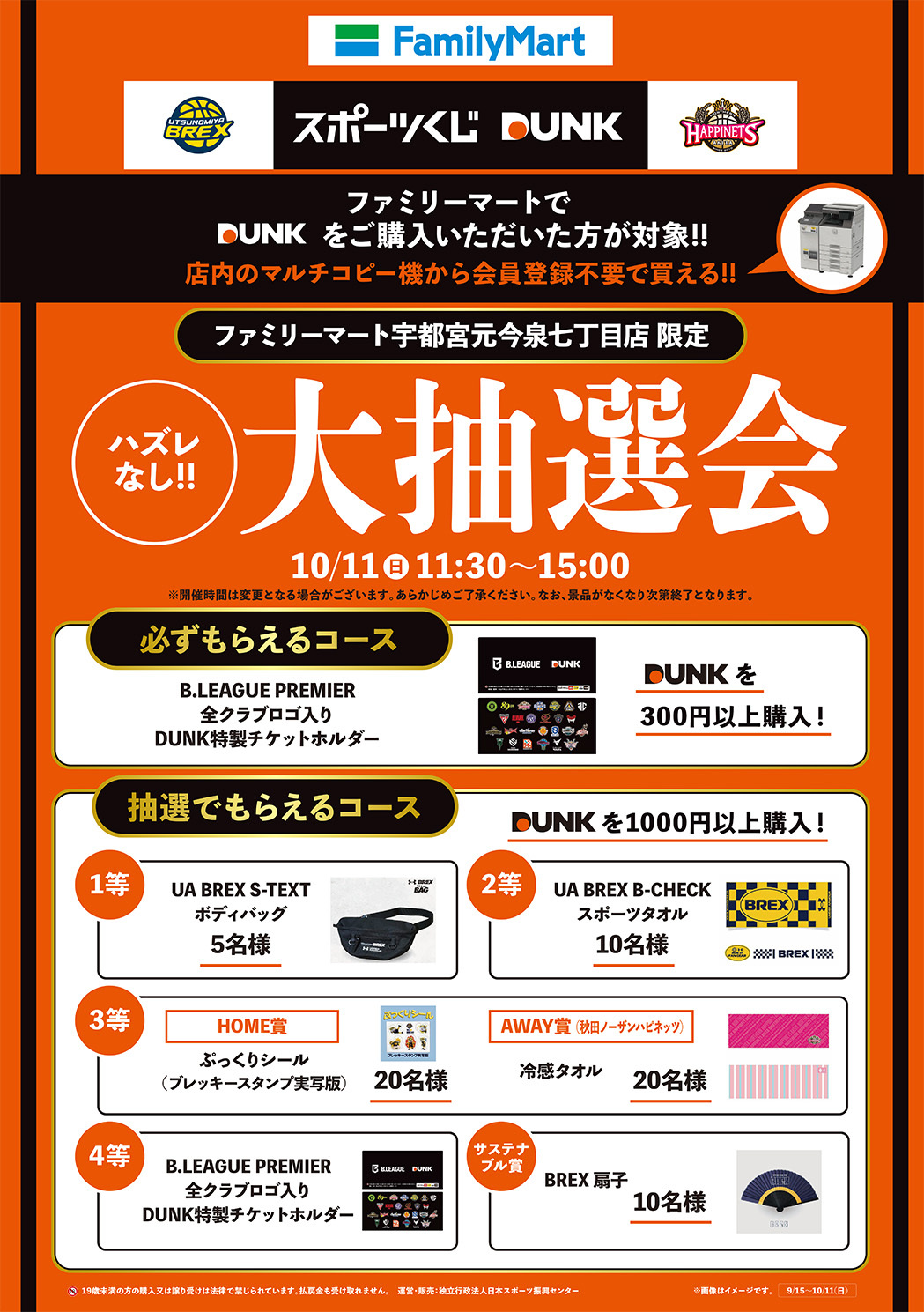 ファミリーマートでDUNKをご購入いただいた方が対象!!店内のマルチコピー機から会員登録不要で買える!!　ファミリーマート宇都宮元今泉七丁目店限定 ハズレなし!!大抽選会10/11(日)11:30～15:00 ※開催時間は変更となる場合がございます。あらかじめご了承ください。なお、景品がなくなり次第終了となります。 DUNKを300円以上購入で必ずもらえるコース：B.LEAGUE PREMIER 全クラブロゴ入り DUNK特製チケットホルダー　DUNKを1000円以上購入の場合に抽選でもらえるコース1等:UA BREX S-TEXTボディバッグ5名様、2等:UA BREX B-CHECKスポーツタオル10名様、3等:(ホーム賞)ぷっくりシール（ブレッキースタンプ実写版）20名様・(アウェイ(秋田ノーザンハピネッツ)賞)冷感タオル20名様、4等:B.LEAGUE PREMIER 全クラブロゴ入り DUNK特製チケットホルダー、サステナブル賞:BREX 扇子10名様　19歳未満の方の購入又は譲り受けは法律で禁じられています。払戻金も受け取れません。　運営・販売：独立行政法人日本スポーツ振興センター