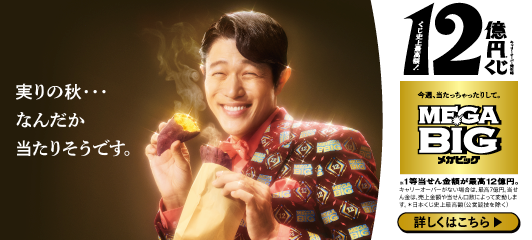 実りの秋…なんだか当たりそうです。キャリーオーバー発生時 くじ史上最高額！12億円※くじ 今週、当たっちゃったりして。MEGA BIGメガビッグ ※1等当せん金額が最高12億円。キャリーオーバーがない場合は、最高7億円。当せん金は、売上金額や当せん口数によって変動します。※日本くじ史上最高額(公営競技を除く) 詳しくはこちら