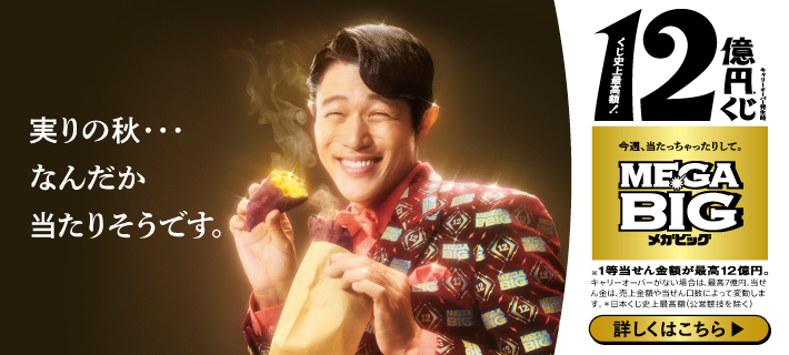 実りの秋…なんだか当たりそうです。キャリーオーバー発生時 くじ史上最高額!12億円※くじ 今週、当たっちゃったりして。MEGA BIGメガビッグ ※1等当せん金額が最高12億円。キャリーオーバーがない場合は、最高7億円。当せん金は、売上金額や当せん口数によって変動します。※日本くじ史上最高額(公営競技を除く) 詳しくはこちら