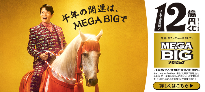 午年の開運は、MEGA BIGで キャリーオーバー発生時 くじ史上最高額！12億円※くじ 今週、当たっちゃったりして。MEGA BIGメガビッグ ※1等当せん金額が最高12億円。キャリーオーバーがない場合は、最高7億円。当せん金は、売上金額や当せん口数によって変動します。※日本くじ史上最高額(公営競技を除く) 詳しくはこちら