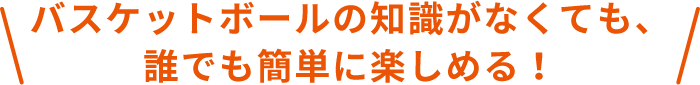 バスケットボールの知識がなくても、誰でも簡単に楽しめる！