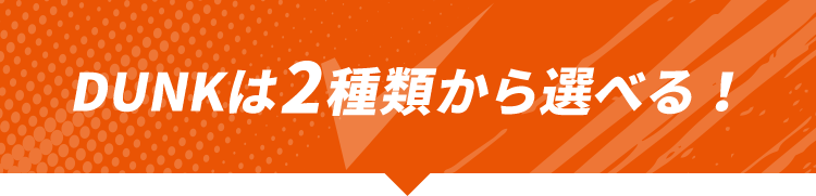 DUNKは2種類から選べる！