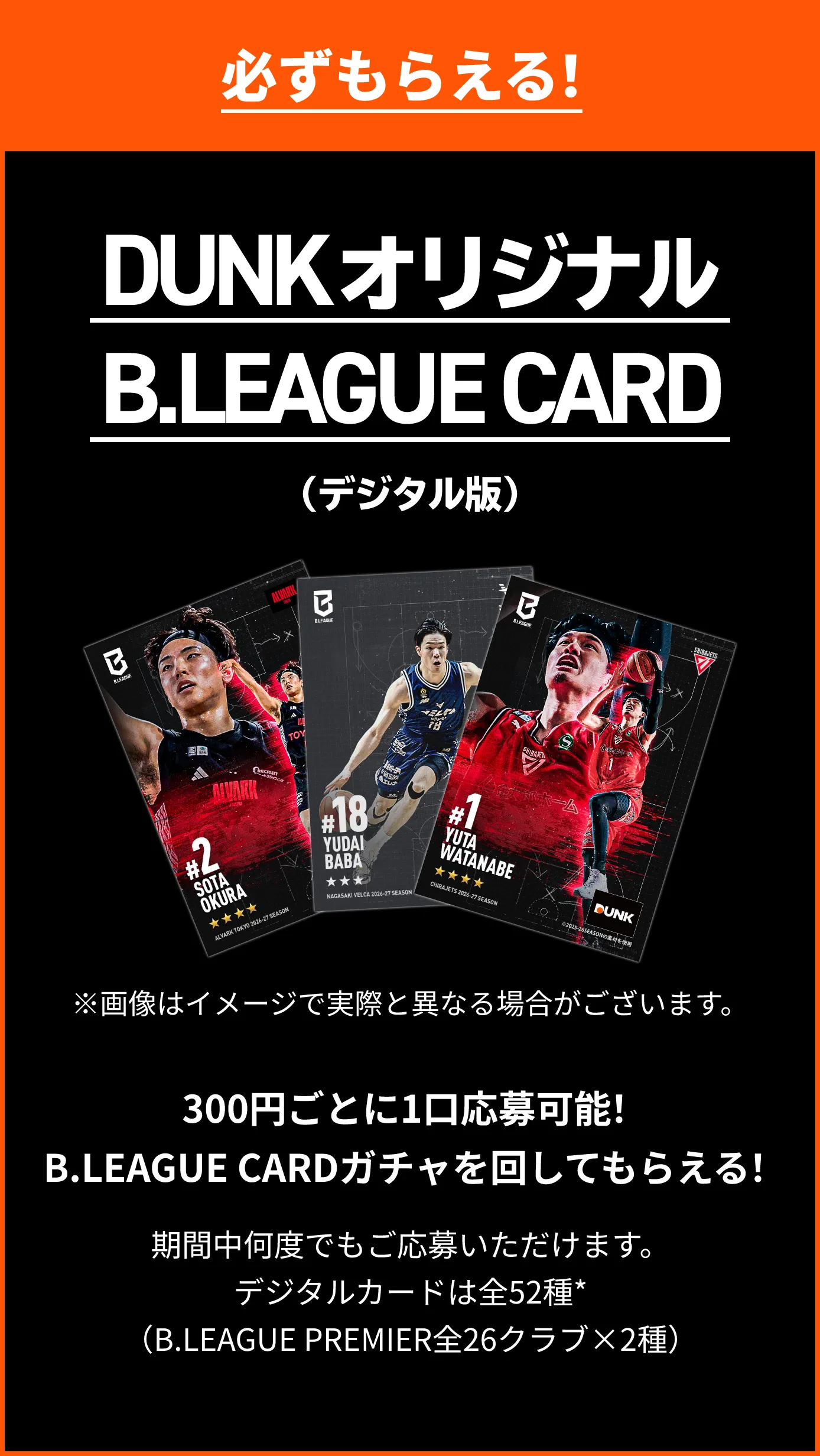 必ずもらえる！ DUNKオリジナルB.LEAGUE CARD（デジタル版）300円（税込）ごとに1口応募可能！B.LEAGUE CARDガチャを回してもらえる！※期間中何度でもご応募いただけます。※デジタルカードは全52種*（B.LEAGUE PREMIER全26クラブ×2種）