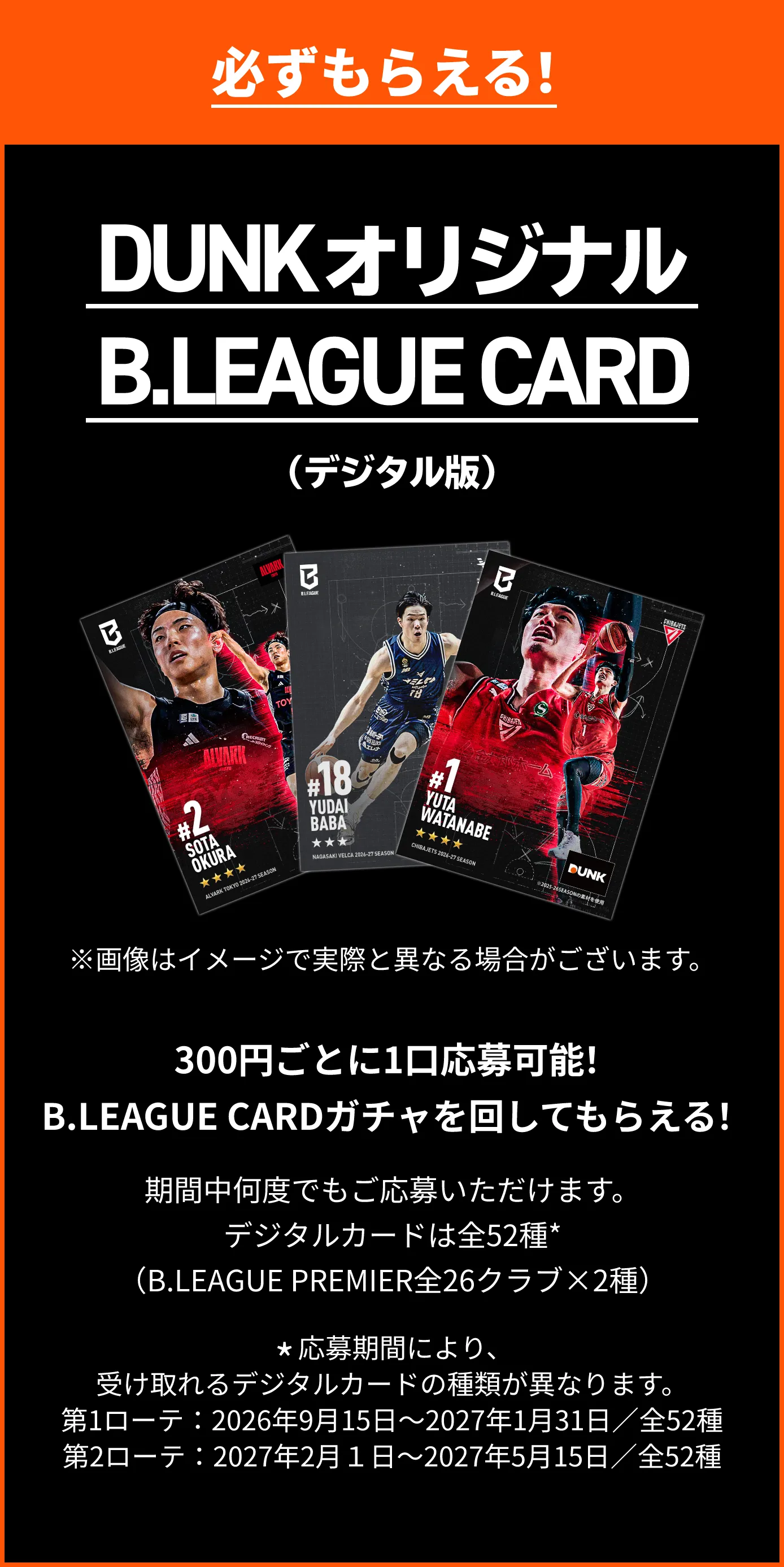 必ずもらえる！ DUNKオリジナルB.LEAGUE CARD（デジタル版）300円（税込）ごとに1口応募可能！B.LEAGUE CARDガチャを回してもらえる！※期間中何度でもご応募いただけます。※デジタルカードは全52種*（B.LEAGUE PREMIER全26クラブ×2種）。*応募期間により、受け取れるデジタルカードの種類が異なります。第1ローテ：2026年9月15日～2027年1月31日／全52種 第2ローテ：2027年2月１日～2027年5月15日／全52種