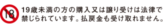 19歳未満の方の購入又は譲り受けは法律で禁じられています。払戻金も受け取れません。