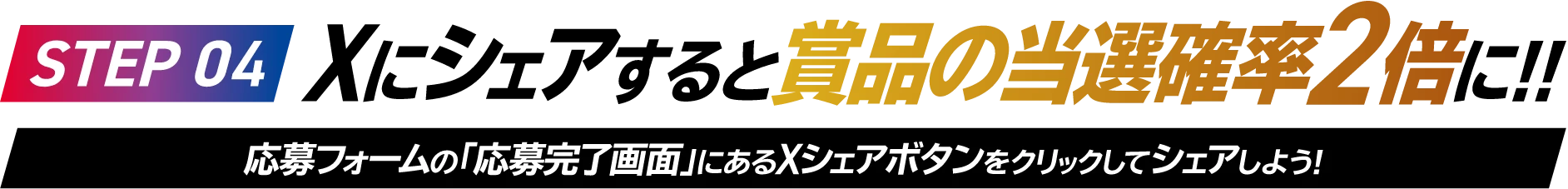 STEP 04 Xにシェアすると賞品の当選確率2倍に!!応募フォームの「応募完了画面」にあるXシェアボタンをクリックしてシェアしよう!