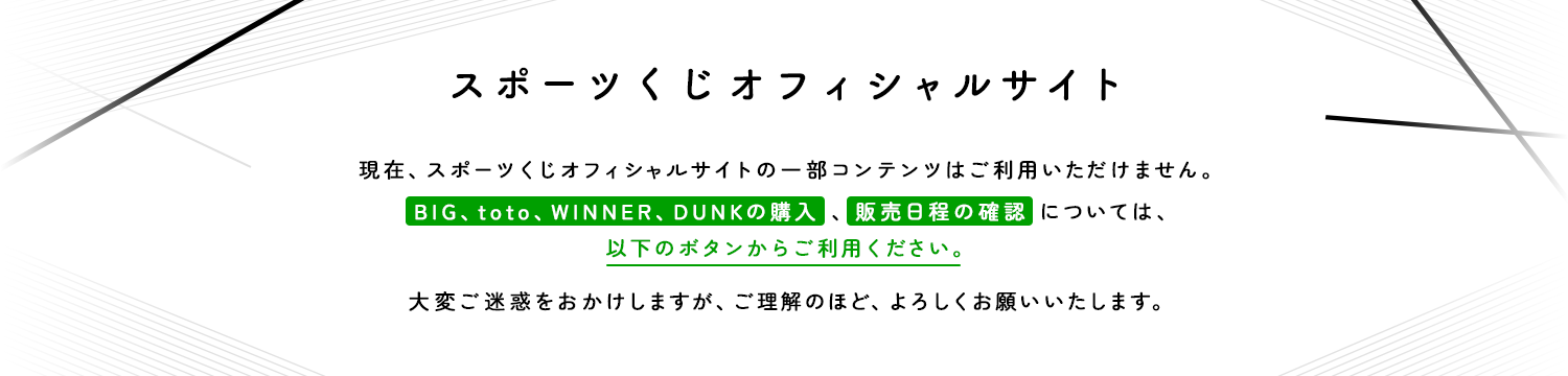 スポーツくじオフィシャルサイト　現在、スポーツくじオフィシャルサイトの一部コンテンツはご利用いただけません。　BIG、toto、WINNER、DUNKの購入、販売日程の確認については、以下のボタンからご利用ください。大変ご迷惑をおかけしますが、ご理解のほど、よろしくお願いいたします。