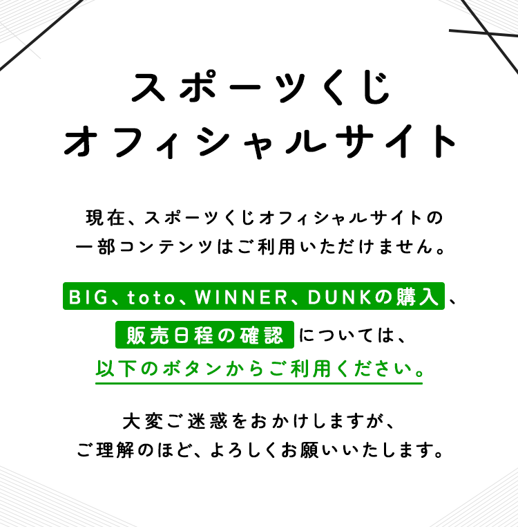 スポーツくじオフィシャルサイト　現在、スポーツくじオフィシャルサイトの一部コンテンツはご利用いただけません。　BIG、toto、WINNER、DUNKの購入、販売日程の確認については、以下のボタンからご利用ください。大変ご迷惑をおかけしますが、ご理解のほど、よろしくお願いいたします。